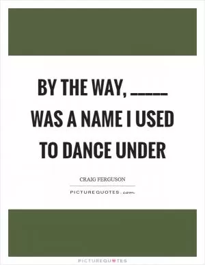 By the way, _____ was a name I used to dance under Picture Quote #1
