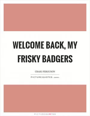 Welcome back, my frisky badgers Picture Quote #1