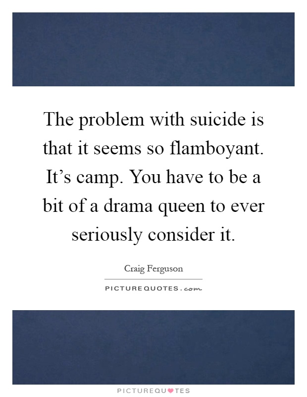 The problem with suicide is that it seems so flamboyant. It's camp. You have to be a bit of a drama queen to ever seriously consider it Picture Quote #1