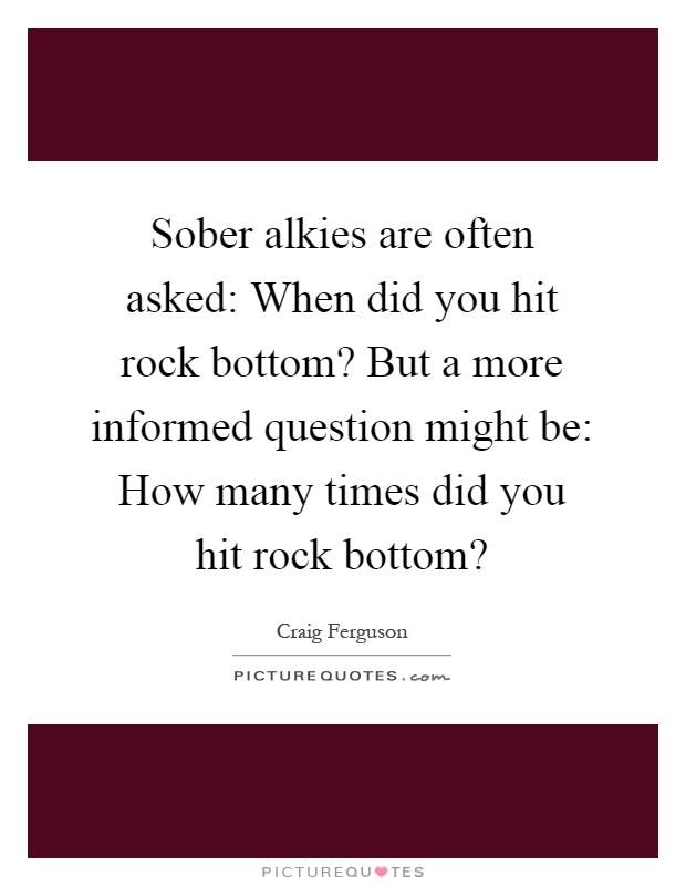 Sober alkies are often asked: When did you hit rock bottom? But a more informed question might be: How many times did you hit rock bottom? Picture Quote #1