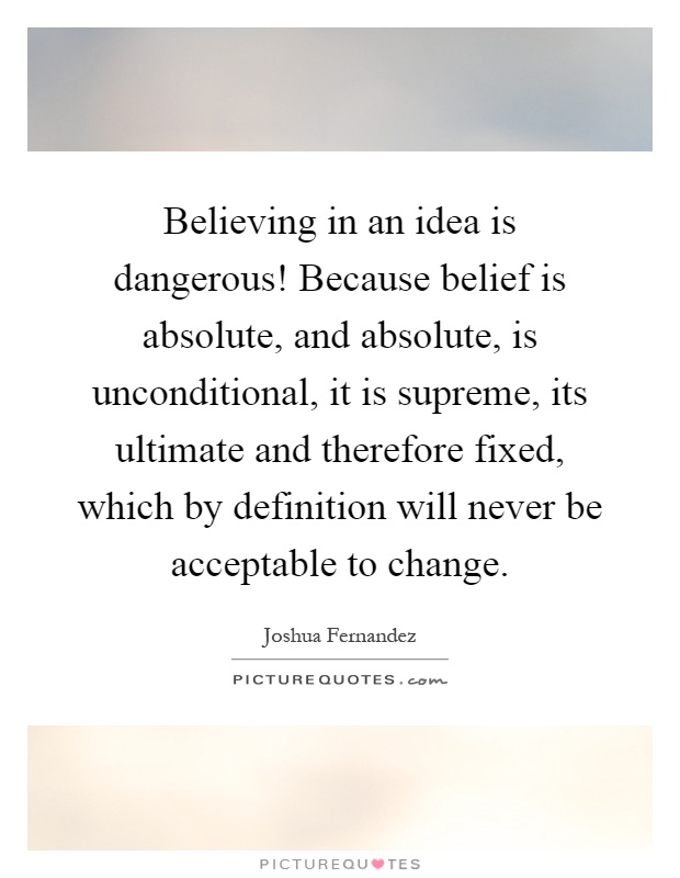 Believing in an idea is dangerous! Because belief is absolute, and absolute, is unconditional, it is supreme, its ultimate and therefore fixed, which by definition will never be acceptable to change Picture Quote #1