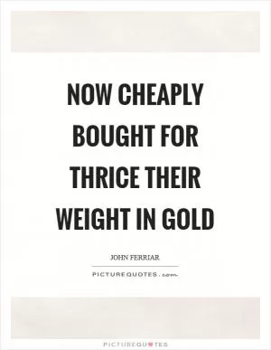 Now cheaply bought for thrice their weight in gold Picture Quote #1