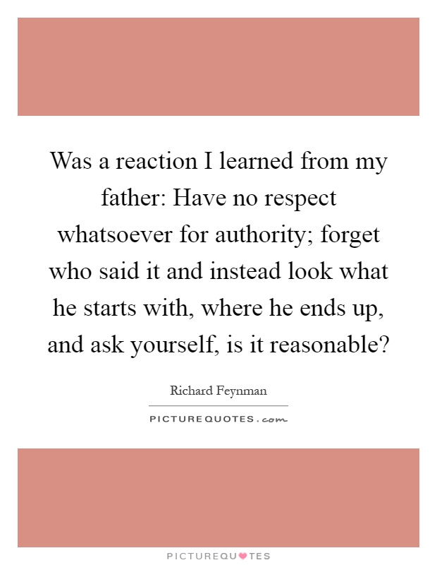 Was a reaction I learned from my father: Have no respect whatsoever for authority; forget who said it and instead look what he starts with, where he ends up, and ask yourself, is it reasonable? Picture Quote #1