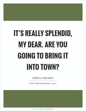 It’s really splendid, my dear. Are you going to bring it into town? Picture Quote #1