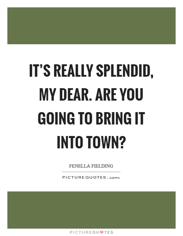 It's really splendid, my dear. Are you going to bring it into town? Picture Quote #1