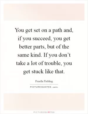 You get set on a path and, if you succeed, you get better parts, but of the same kind. If you don’t take a lot of trouble, you get stuck like that Picture Quote #1