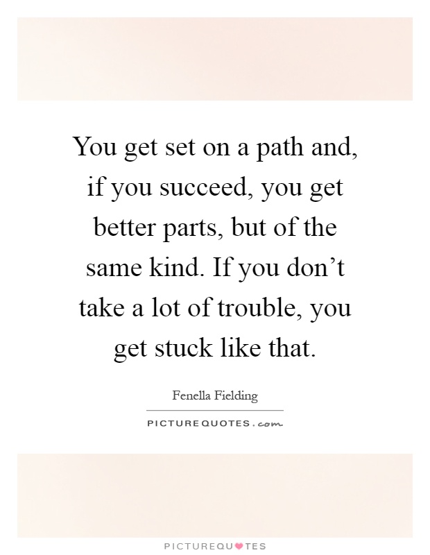 You get set on a path and, if you succeed, you get better parts, but of the same kind. If you don't take a lot of trouble, you get stuck like that Picture Quote #1