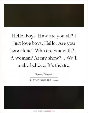 Hello, boys. How are you all? I just love boys. Hello. Are you here alone? Who are you with?... A woman? At my show?... We’ll make believe. It’s theatre Picture Quote #1