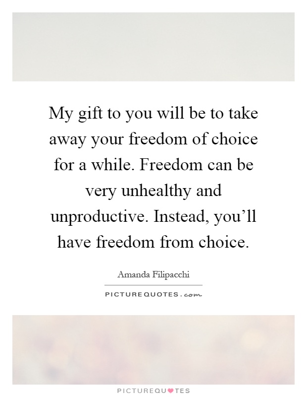 My gift to you will be to take away your freedom of choice for a while. Freedom can be very unhealthy and unproductive. Instead, you'll have freedom from choice Picture Quote #1