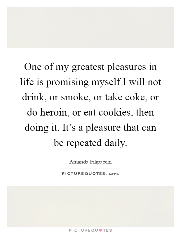 One of my greatest pleasures in life is promising myself I will not drink, or smoke, or take coke, or do heroin, or eat cookies, then doing it. It's a pleasure that can be repeated daily Picture Quote #1