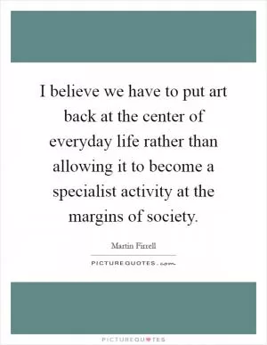 I believe we have to put art back at the center of everyday life rather than allowing it to become a specialist activity at the margins of society Picture Quote #1