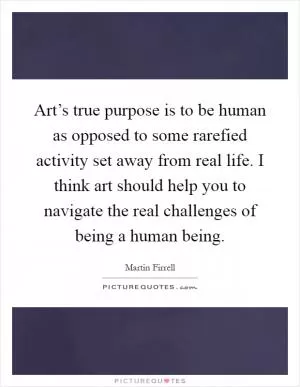 Art’s true purpose is to be human as opposed to some rarefied activity set away from real life. I think art should help you to navigate the real challenges of being a human being Picture Quote #1