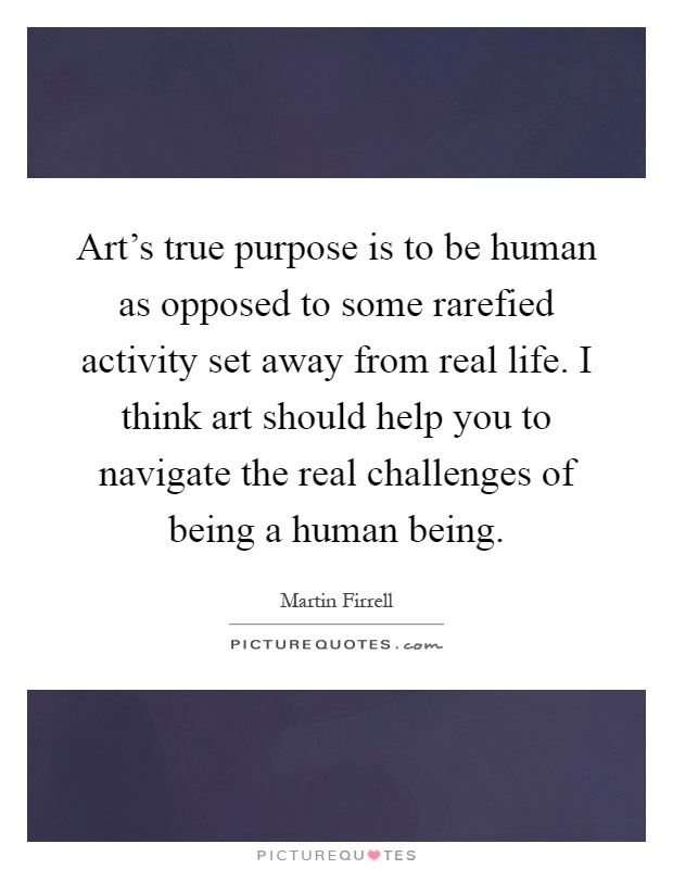 Art's true purpose is to be human as opposed to some rarefied activity set away from real life. I think art should help you to navigate the real challenges of being a human being Picture Quote #1