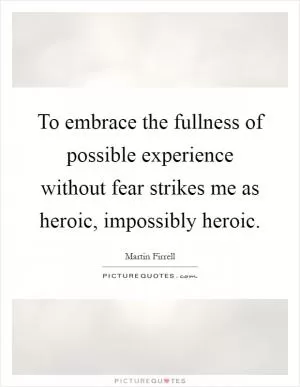 To embrace the fullness of possible experience without fear strikes me as heroic, impossibly heroic Picture Quote #1