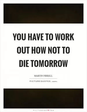 You have to work out how not to die tomorrow Picture Quote #1