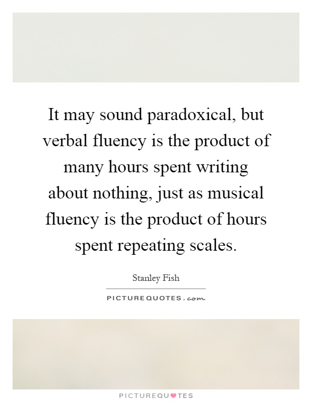 It may sound paradoxical, but verbal fluency is the product of many hours spent writing about nothing, just as musical fluency is the product of hours spent repeating scales Picture Quote #1