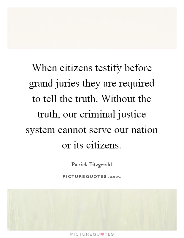When citizens testify before grand juries they are required to tell the truth. Without the truth, our criminal justice system cannot serve our nation or its citizens Picture Quote #1