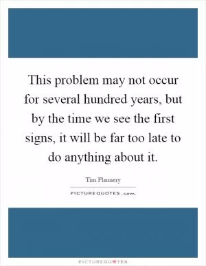 This problem may not occur for several hundred years, but by the time we see the first signs, it will be far too late to do anything about it Picture Quote #1