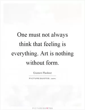 One must not always think that feeling is everything. Art is nothing without form Picture Quote #1