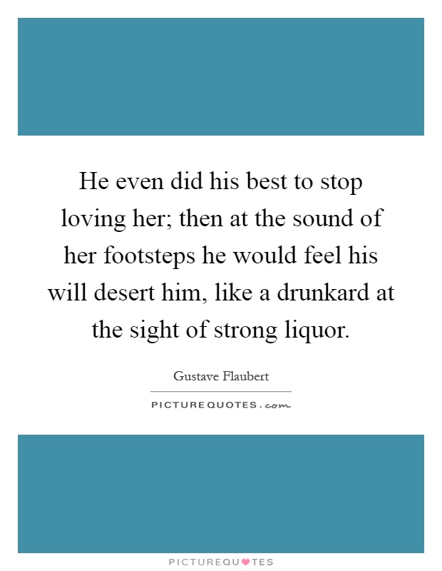 He even did his best to stop loving her; then at the sound of her footsteps he would feel his will desert him, like a drunkard at the sight of strong liquor Picture Quote #1
