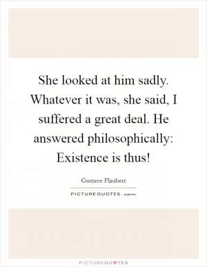 She looked at him sadly. Whatever it was, she said, I suffered a great deal. He answered philosophically: Existence is thus! Picture Quote #1