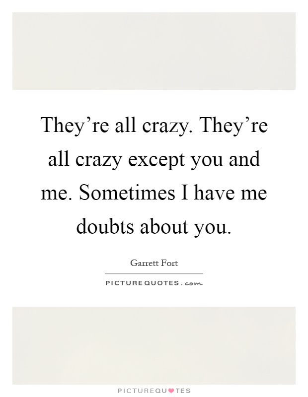 They're all crazy. They're all crazy except you and me. Sometimes I have me doubts about you Picture Quote #1