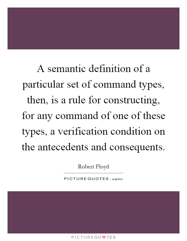 A semantic definition of a particular set of command types, then, is a rule for constructing, for any command of one of these types, a verification condition on the antecedents and consequents Picture Quote #1