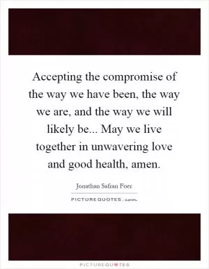 Accepting the compromise of the way we have been, the way we are, and the way we will likely be... May we live together in unwavering love and good health, amen Picture Quote #1
