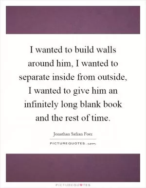 I wanted to build walls around him, I wanted to separate inside from outside, I wanted to give him an infinitely long blank book and the rest of time Picture Quote #1