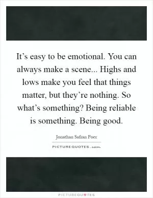 It’s easy to be emotional. You can always make a scene... Highs and lows make you feel that things matter, but they’re nothing. So what’s something? Being reliable is something. Being good Picture Quote #1