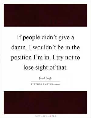 If people didn’t give a damn, I wouldn’t be in the position I’m in. I try not to lose sight of that Picture Quote #1