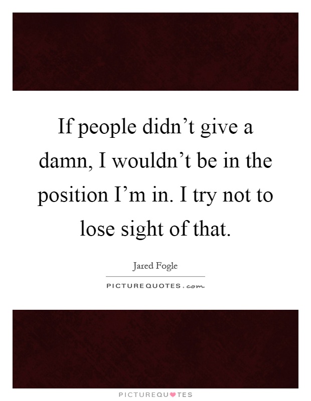 If people didn't give a damn, I wouldn't be in the position I'm in. I try not to lose sight of that Picture Quote #1