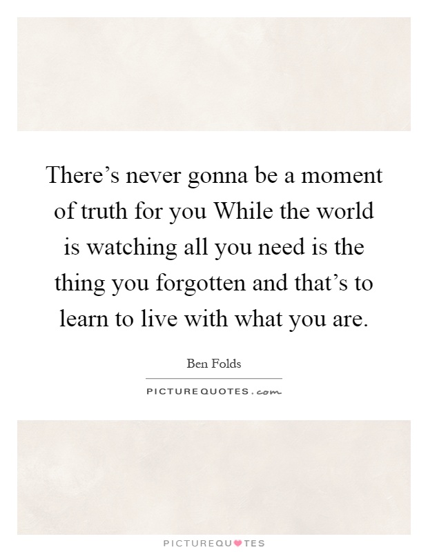 There's never gonna be a moment of truth for you While the world is watching all you need is the thing you forgotten and that's to learn to live with what you are Picture Quote #1