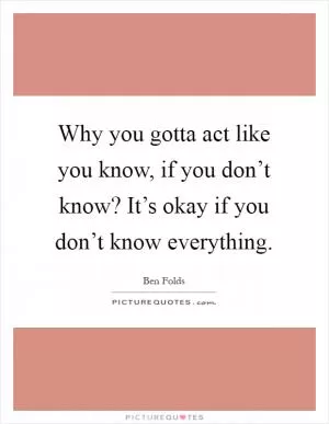 Why you gotta act like you know, if you don’t know? It’s okay if you don’t know everything Picture Quote #1