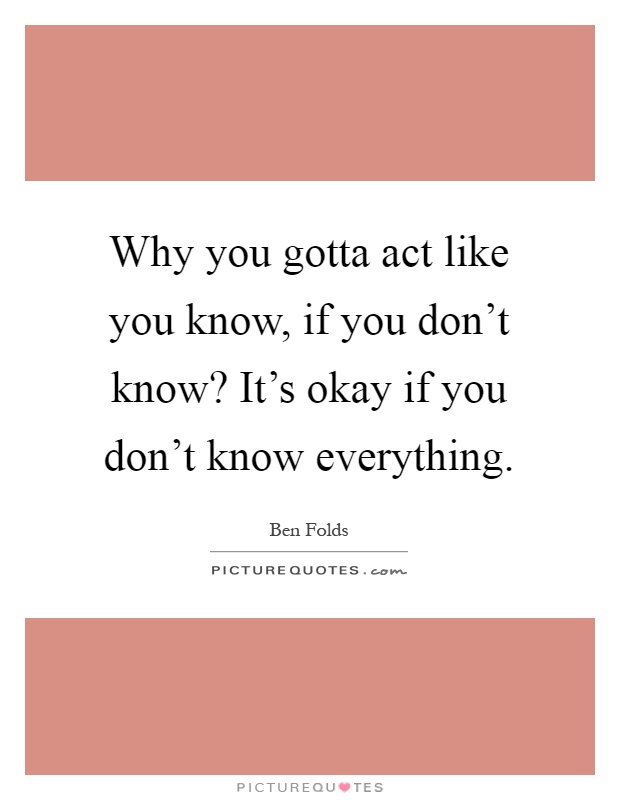 Why you gotta act like you know, if you don't know? It's okay if you don't know everything Picture Quote #1