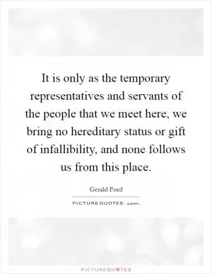 It is only as the temporary representatives and servants of the people that we meet here, we bring no hereditary status or gift of infallibility, and none follows us from this place Picture Quote #1