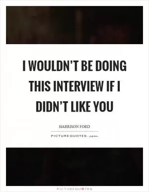I wouldn’t be doing this interview if I didn’t like you Picture Quote #1