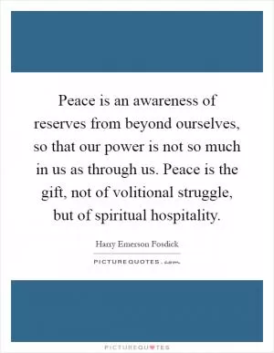 Peace is an awareness of reserves from beyond ourselves, so that our power is not so much in us as through us. Peace is the gift, not of volitional struggle, but of spiritual hospitality Picture Quote #1