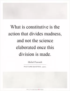 What is constitutive is the action that divides madness, and not the science elaborated once this division is made Picture Quote #1