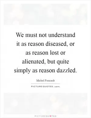We must not understand it as reason diseased, or as reason lost or alienated, but quite simply as reason dazzled Picture Quote #1