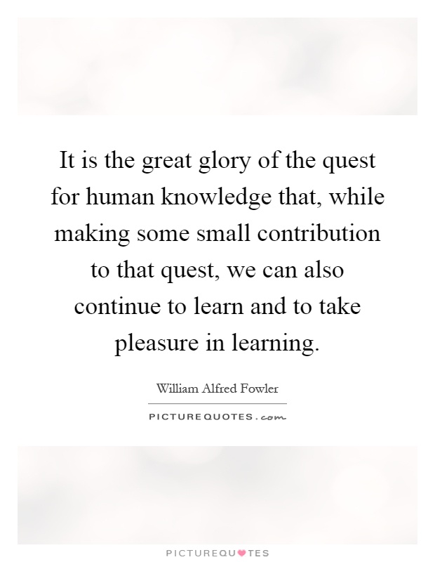 It is the great glory of the quest for human knowledge that, while making some small contribution to that quest, we can also continue to learn and to take pleasure in learning Picture Quote #1