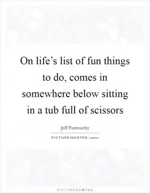 On life’s list of fun things to do, comes in somewhere below sitting in a tub full of scissors Picture Quote #1