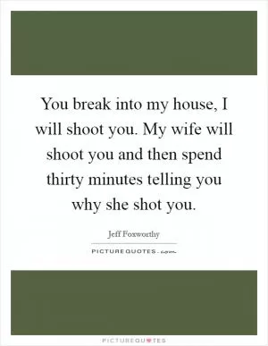 You break into my house, I will shoot you. My wife will shoot you and then spend thirty minutes telling you why she shot you Picture Quote #1