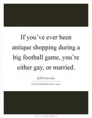If you’ve ever been antique shopping during a big football game, you’re either gay, or married Picture Quote #1