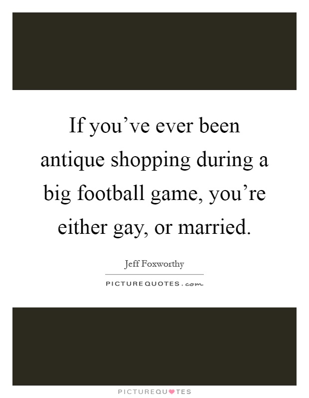 If you've ever been antique shopping during a big football game, you're either gay, or married Picture Quote #1