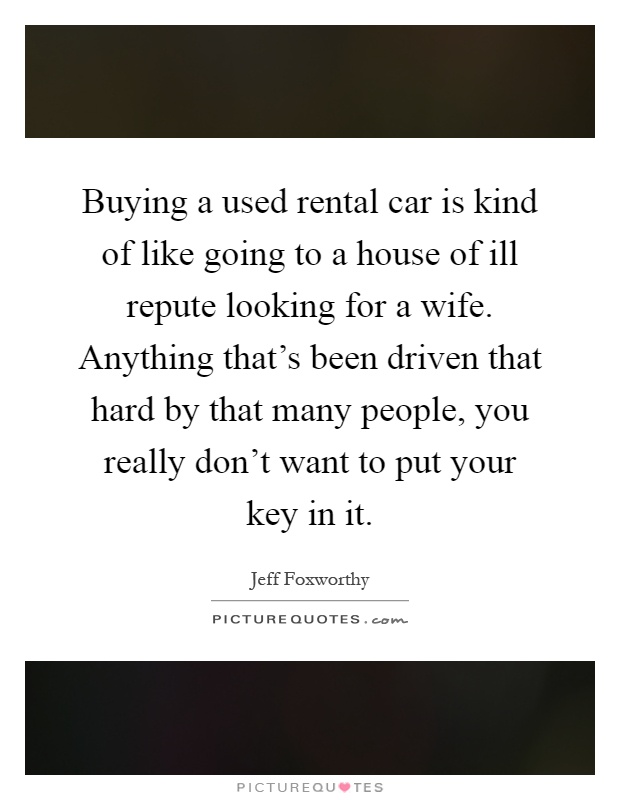 Buying a used rental car is kind of like going to a house of ill repute looking for a wife. Anything that's been driven that hard by that many people, you really don't want to put your key in it Picture Quote #1