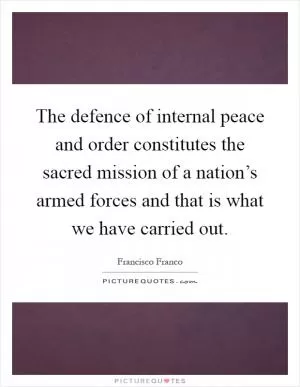 The defence of internal peace and order constitutes the sacred mission of a nation’s armed forces and that is what we have carried out Picture Quote #1