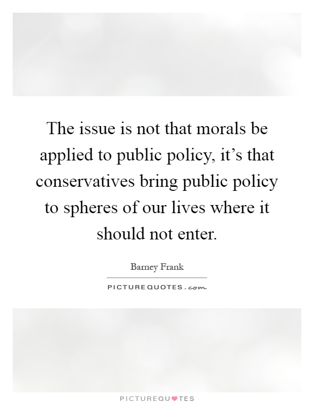 The issue is not that morals be applied to public policy, it's that conservatives bring public policy to spheres of our lives where it should not enter Picture Quote #1