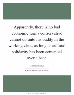 Apparently, there is no bad economic turn a conservative cannot do unto his buddy in the working class, as long as cultural solidarity has been cemented over a beer Picture Quote #1
