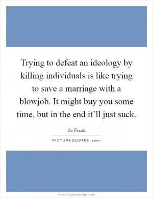 Trying to defeat an ideology by killing individuals is like trying to save a marriage with a blowjob. It might buy you some time, but in the end it’ll just suck Picture Quote #1
